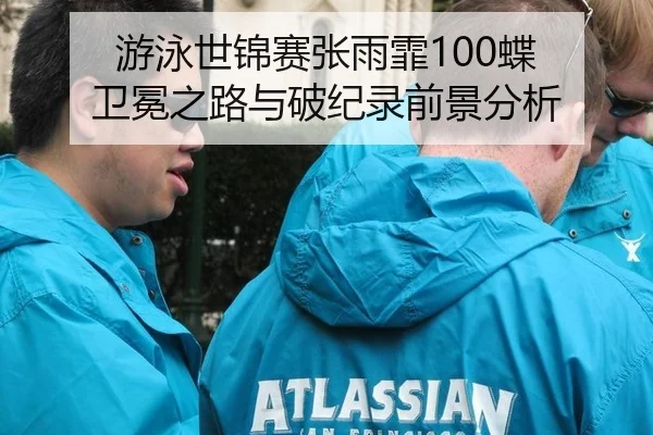 游泳世锦赛张雨霏100蝶 卫冕之路与破纪录前景分析